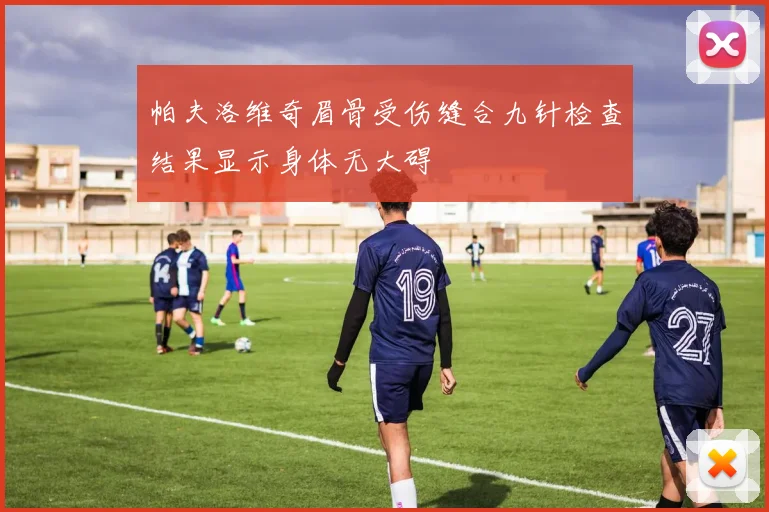 帕夫洛维奇眉骨受伤缝合九针检查结果显示身体无大碍