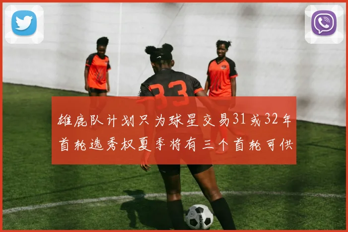 雄鹿队计划只为球星交易31或32年首轮选秀权夏季将有三个首轮可供交易