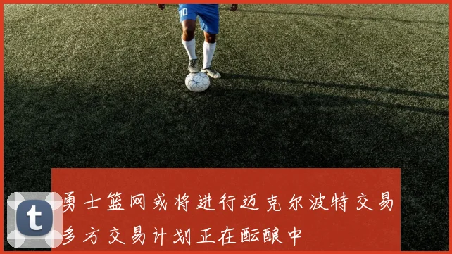 勇士篮网或将进行迈克尔波特交易多方交易计划正在酝酿中