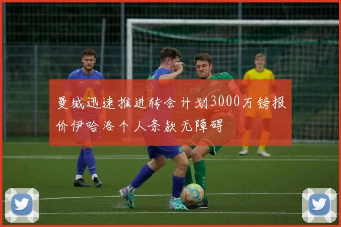 曼城迅速推进转会计划3000万镑报价伊哈洛个人条款无障碍