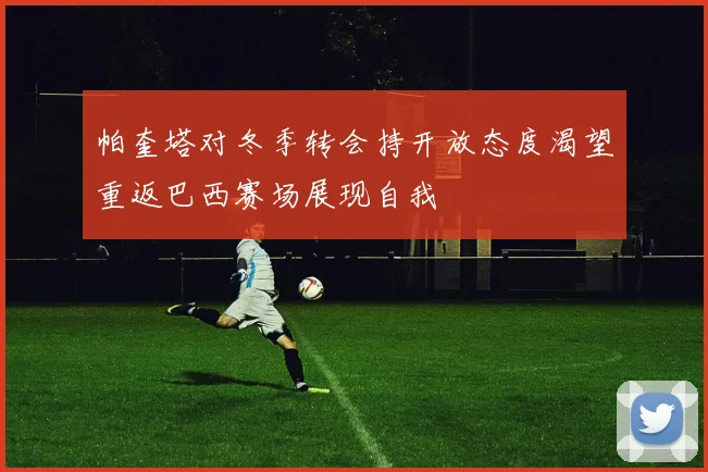 帕奎塔对冬季转会持开放态度渴望重返巴西赛场展现自我