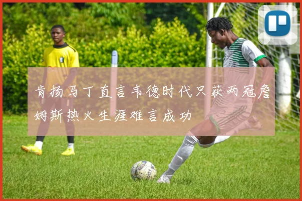 肯扬马丁直言韦德时代只获两冠詹姆斯热火生涯难言成功