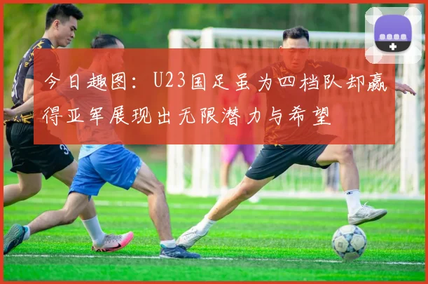 今日趣图：U23国足虽为四档队却赢得亚军展现出无限潜力与希望