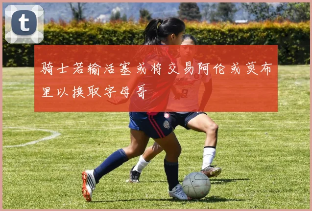 骑士若输活塞或将交易阿伦或莫布里以换取字母哥