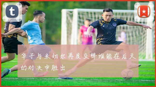 华子与米切尔再度交锋谁能在后天的对决中胜出