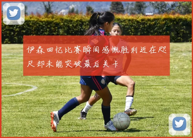 伊森回忆比赛瞬间感慨胜利近在咫尺却未能突破最后关卡