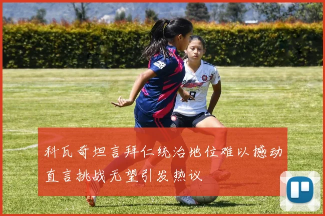 科瓦奇坦言拜仁统治地位难以撼动直言挑战无望引发热议